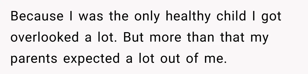 Because I was the only healthy child I got overlooked a lot. But more than that my parents expected a lot out of me.
