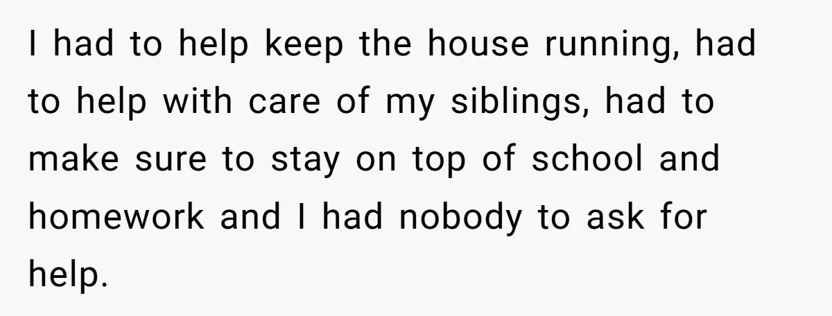 I had to help keep the house running, had to help with care of my siblings, had to make sure to stay on top of school and homework and I...