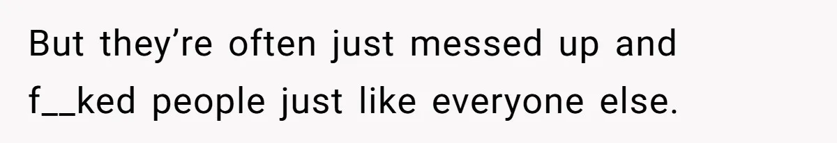 But they’re often just messed up and f__ked people just like everyone else.