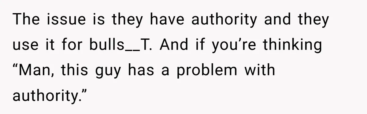 The issue is they have authority and they use it for bulls__T. And if you’re thinking “Man, this guy has a problem with authority.”