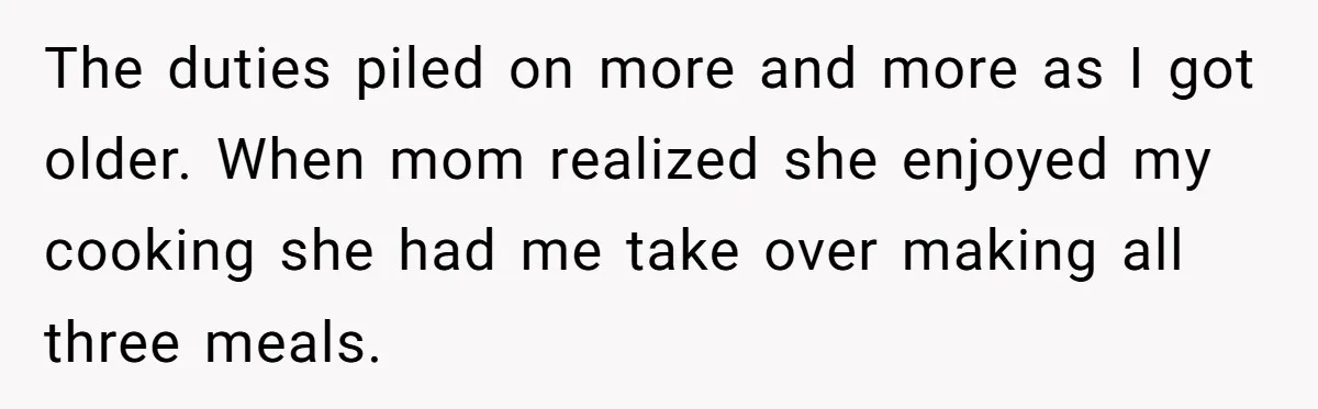 The duties piled on more and more as I got older. When mom realized she enjoyed my cooking she had me take over making all three meals.