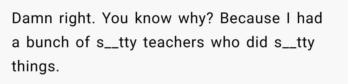 Damn right. You know why? Because I had a bunch of s__tty teachers who did s__tty things.