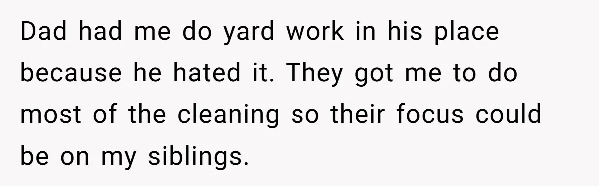 Dad had me do yard work in his place because he hated it. They got me to do most of the cleaning so their focus could be on my siblings.