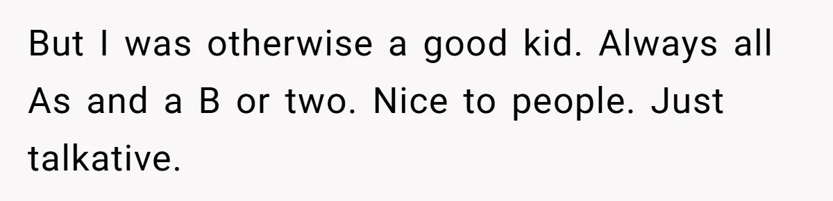 But I was otherwise a good kid. Always all As and a B or two. Nice to people. Just talkative.