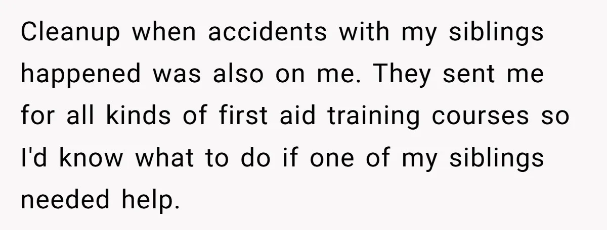 Cleanup when accidents with my siblings happened was also on me. They sent me for all kinds of first aid training courses so I'd know what to do if one...