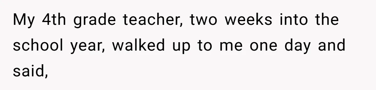 My 4th grade teacher, two weeks into the school year, walked up to me one day and said,