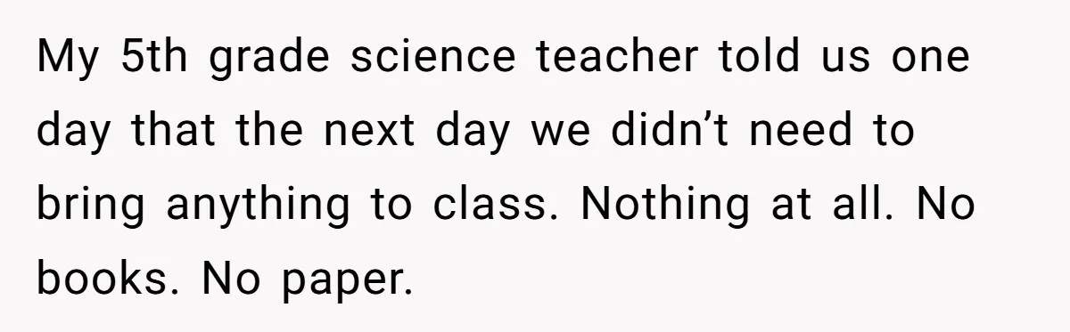 My 5th grade science teacher told us one day that the next day we didn’t need to bring anything to class. Nothing at all. No books. No paper.