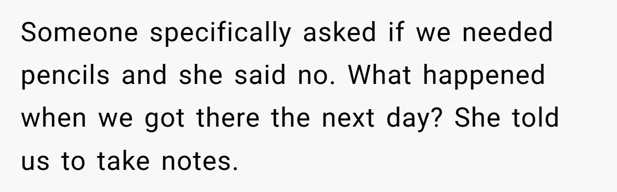 Someone specifically asked if we needed pencils and she said no. What happened when we got there the next day? She told us to take notes.
