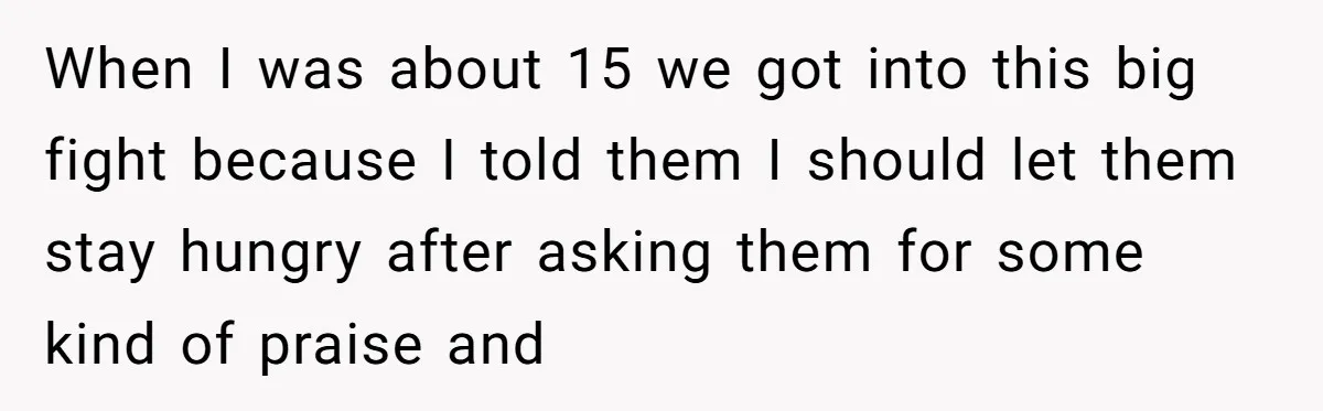 When I was about 15 we got into this big fight because I told them I should let them stay hungry after asking them for some kind of praise and