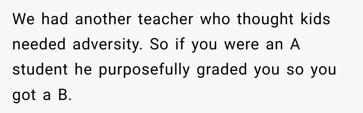 We had another teacher who thought kids needed adversity. So if you were an A student he purposefully graded you so you got a B.