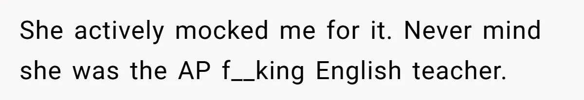 She actively mocked me for it. Never mind she was the AP f__king English teacher.