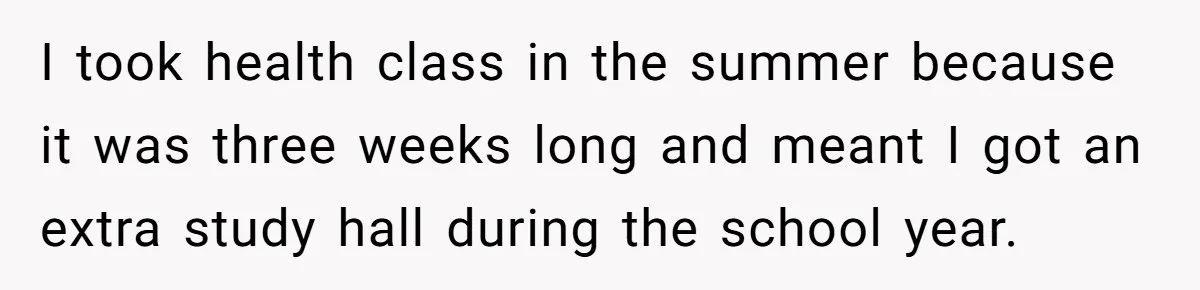 I took health class in the summer because it was three weeks long and meant I got an extra study hall during the school year.