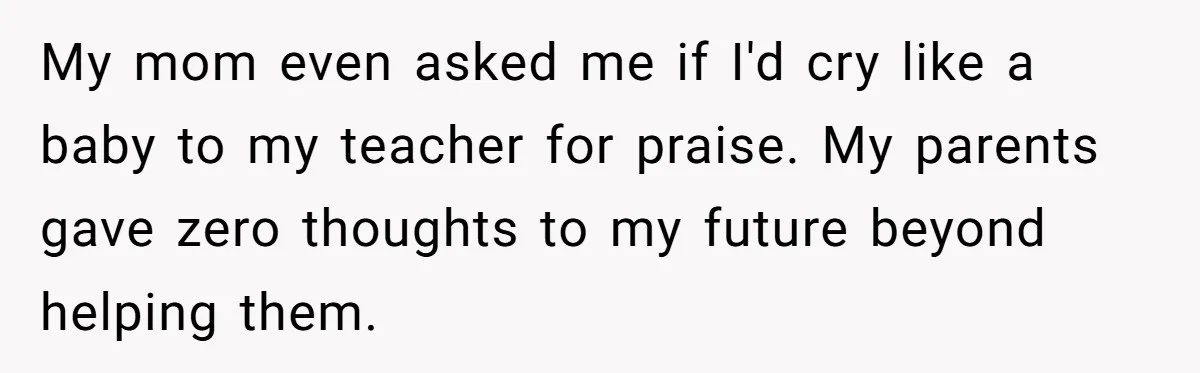 My mom even asked me if I'd cry like a baby to my teacher for praise.
My parents gave zero thoughts to my future beyond helping them.