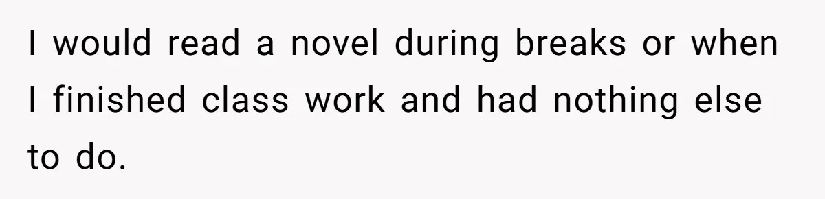 I would read a novel during breaks or when I finished class work and had nothing else to do.