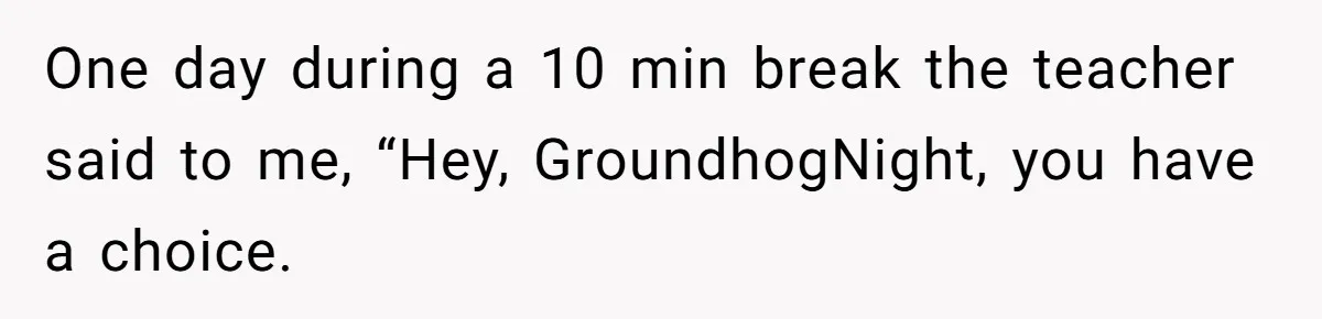 One day during a 10 min break the teacher said to me, “Hey, GroundhogNight, you have a choice.