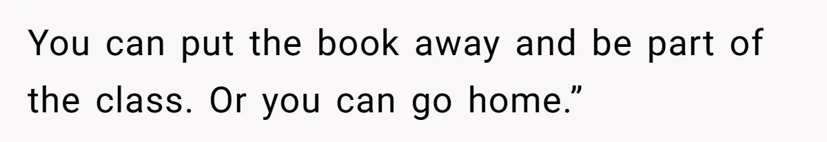 You can put the book away and be part of the class. Or you can go home.”