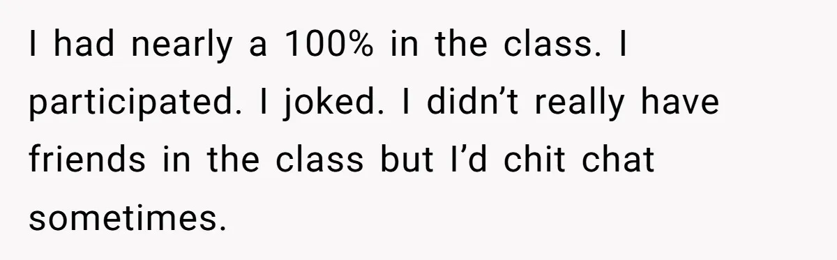 I had nearly a 100% in the class. I participated. I joked. I didn’t really have friends in the class but I’d chit chat sometimes.
