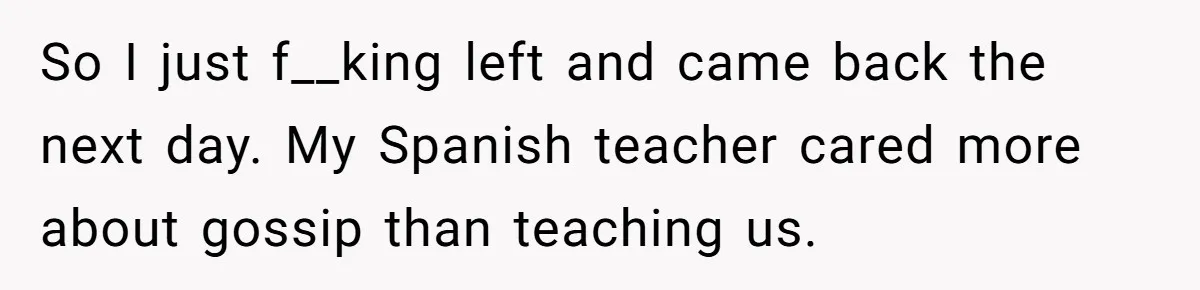 So I just f__king left and came back the next day. My Spanish teacher cared more about gossip than teaching us.