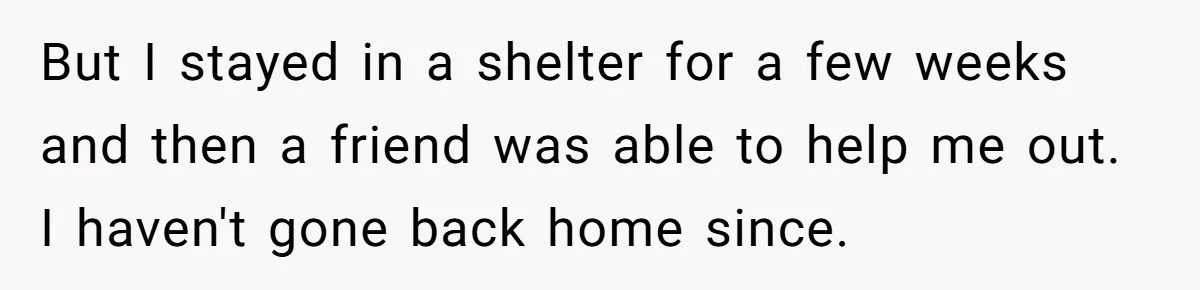 But I stayed in a shelter for a few weeks and then a friend was able to help me out. I haven't gone back home since.