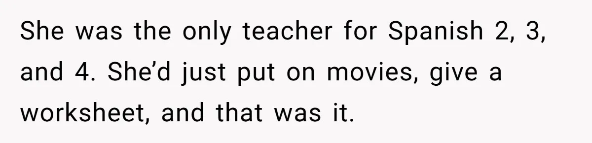 She was the only teacher for Spanish 2, 3, and 4. She’d just put on movies, give a worksheet, and that was it.