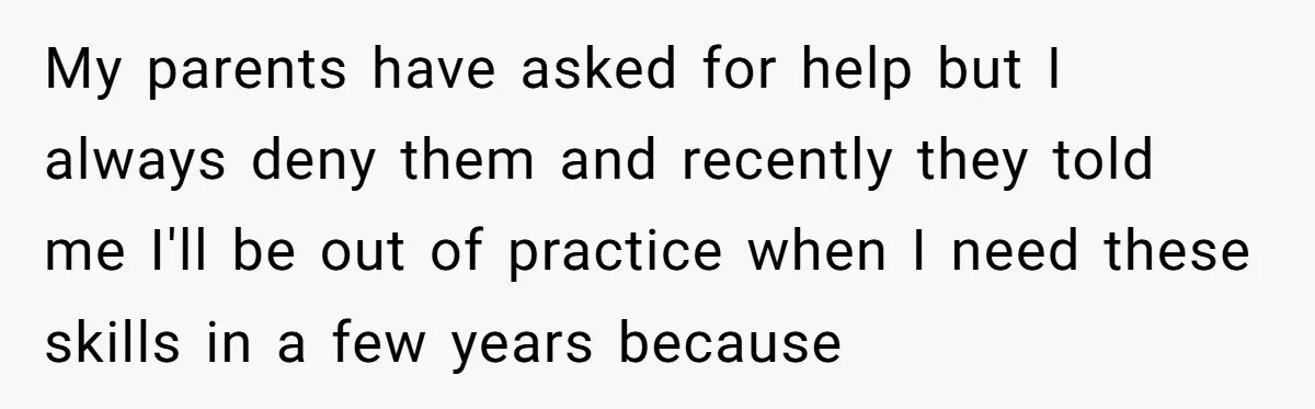 My parents have asked for help but I always deny them and recently they told me I'll be out of practice when I need these skills in a few years...