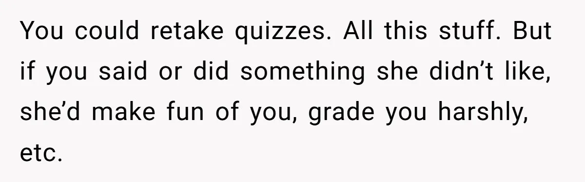 You could retake quizzes. All this stuff. But if you said or did something she didn’t like, she’d make fun of you, grade you harshly, etc.