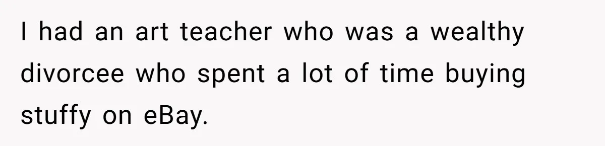 I had an art teacher who was a wealthy divorcee who spent a lot of time buying stuffy on eBay.