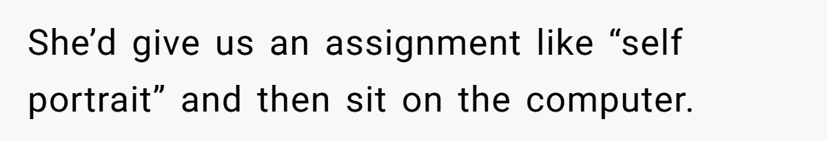 She’d give us an assignment like “self portrait” and then sit on the computer.