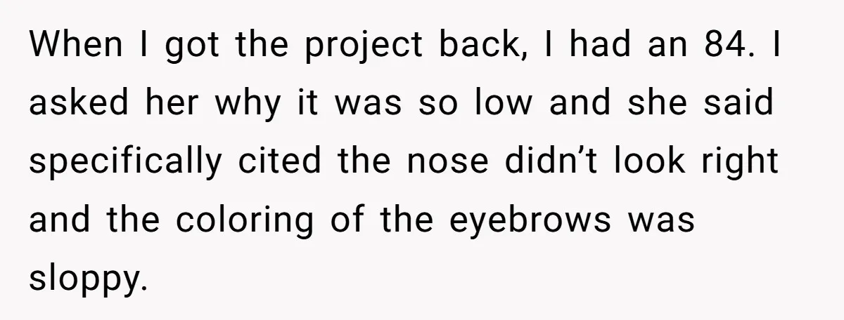 When I got the project back, I had an 84. I asked her why it was so low and she said specifically cited the nose didn’t look right and the...