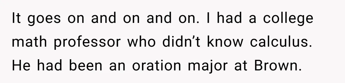It goes on and on and on. I had a college math professor who didn’t know calculus. He had been an oration major at Brown.