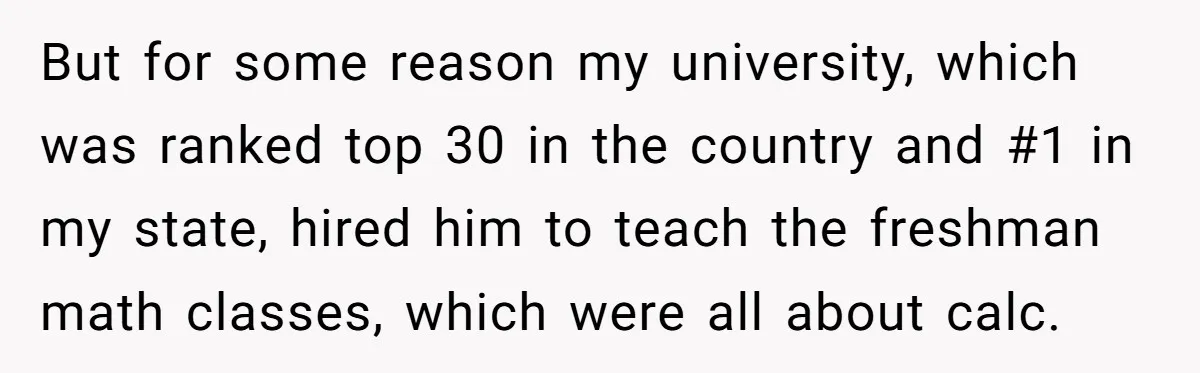 But for some reason my university, which was ranked top 30 in the country and #1 in my state, hired him to teach the freshman math classes, which were all...