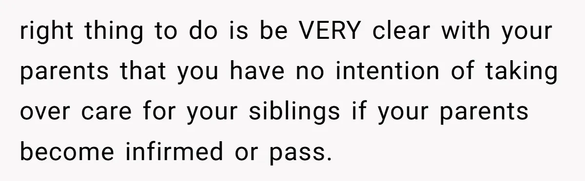 right thing to do is be VERY clear with your parents that you have no intention of taking over care for your siblings if your parents become infirmed or pass.