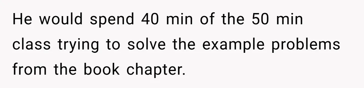 He would spend 40 min of the 50 min class trying to solve the example problems from the book chapter.