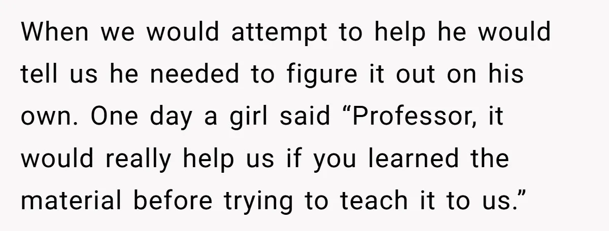 When we would attempt to help he would tell us he needed to figure it out on his own. One day a girl said “Professor, it would really help us...