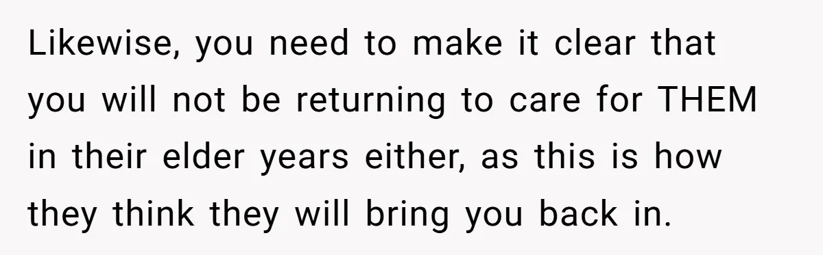 Likewise, you need to make it clear that you will not be returning to care for THEM in their elder years either, as this is how they think they will...
