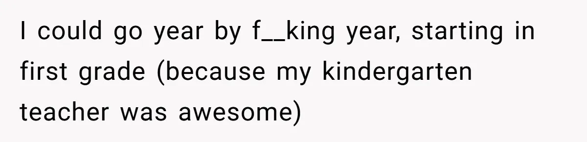 I could go year by f__king year, starting in first grade (because my kindergarten teacher was awesome)