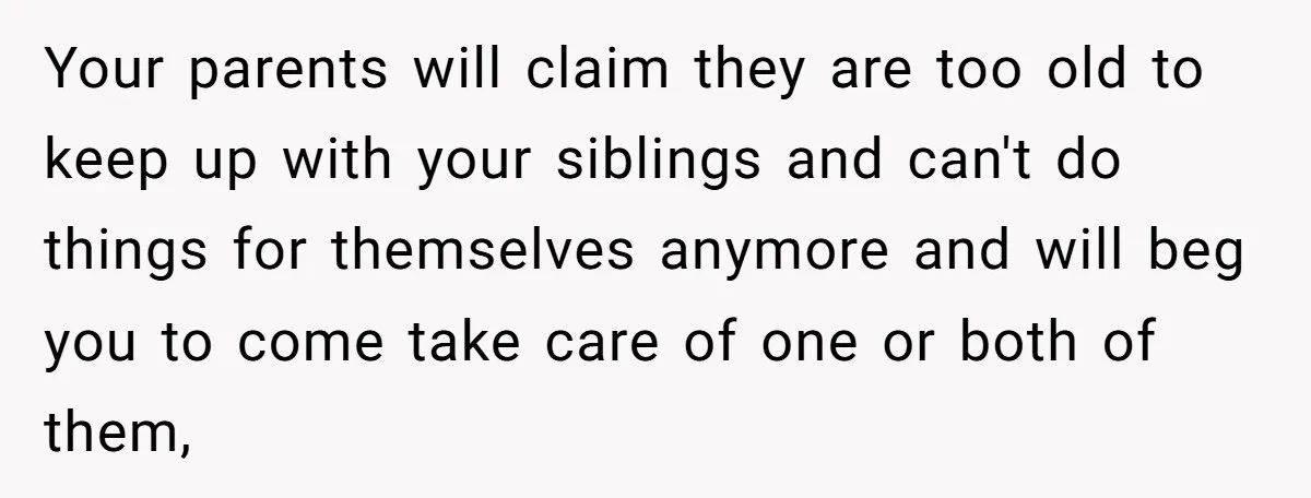 Your parents will claim they are too old to keep up with your siblings and can't do things for themselves anymore and will beg you to come take care of...