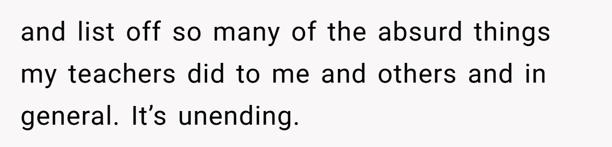 and list off so many of the absurd things my teachers did to me and others and in general. It’s unending.