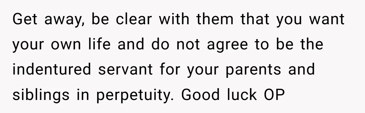 Get away, be clear with them that you want your own life and do not agree to be the indentured servant for your parents and siblings in perpetuity. Good luck...