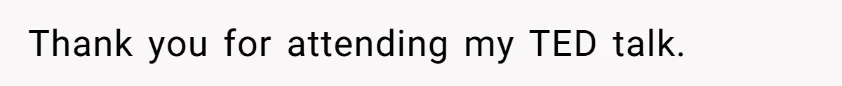Thank you for attending my TED talk.