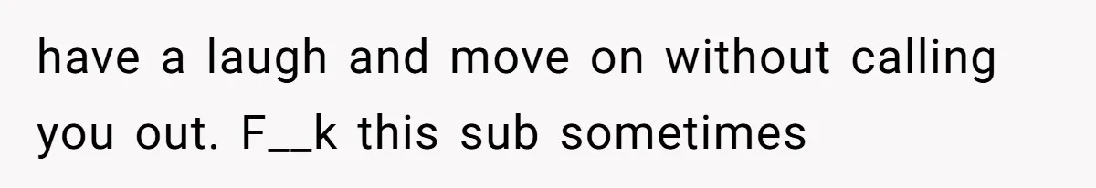 have a laugh and move on without calling you out. F__k this sub sometimes