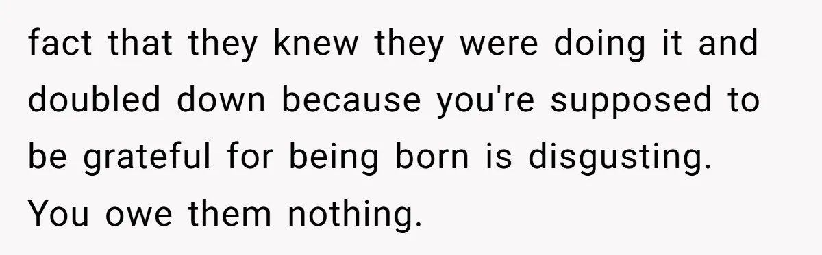 fact that they knew they were doing it and doubled down because you're supposed to be grateful for being born is disgusting. You owe them nothing.