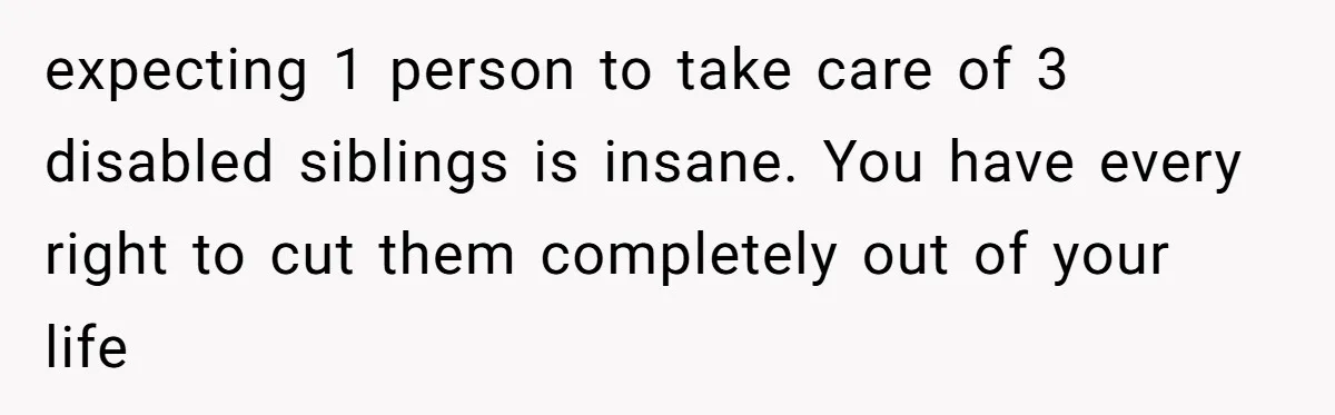 expecting 1 person to take care of 3 disabled siblings is insane. You have every right to cut them completely out of your life