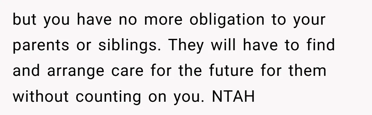 but you have no more obligation to your parents or siblings. They will have to find and arrange care for the future for them without counting on you. NTAH