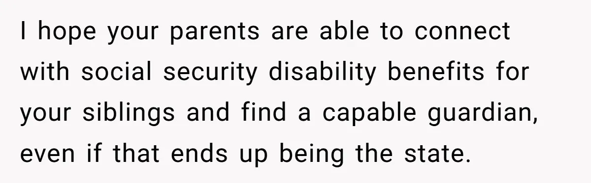 I hope your parents are able to connect with social security disability benefits for your siblings and find a capable guardian, even if that ends up being the state.