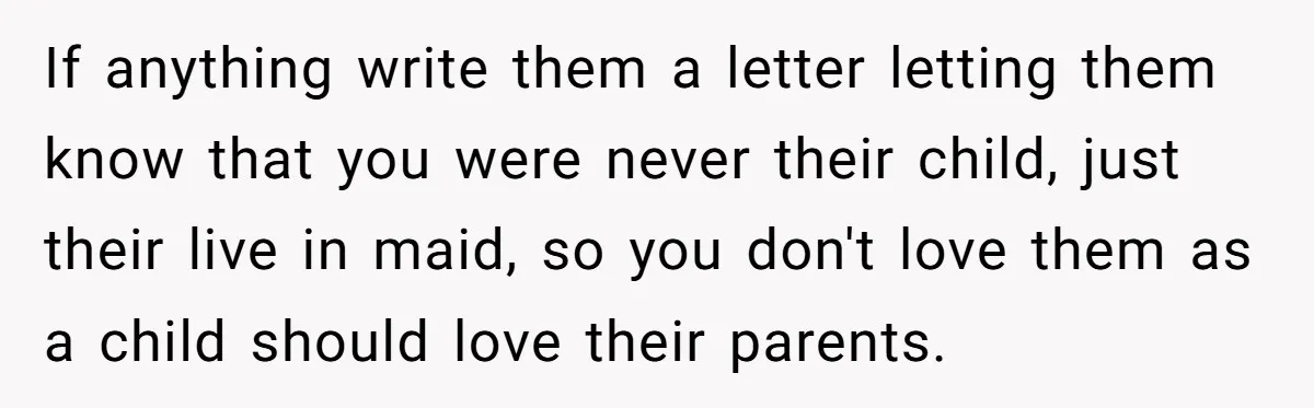 If anything write them a letter letting them know that you were never their child, just their live in maid, so you don't love them as a child should love...