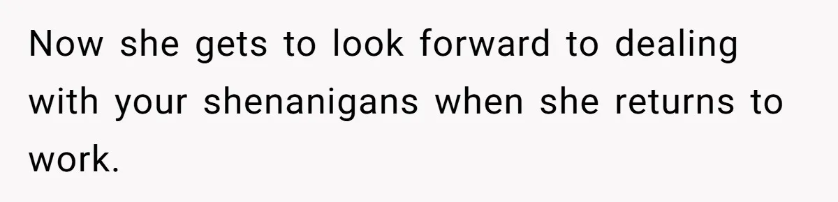 Now she gets to look forward to dealing with your shenanigans when she returns to work.