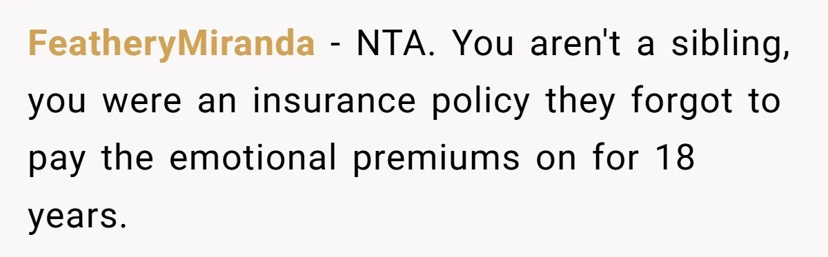 FeatheryMiranda − NTA. You aren't a sibling, you were an insurance policy they forgot to pay the emotional premiums on for 18 years.
