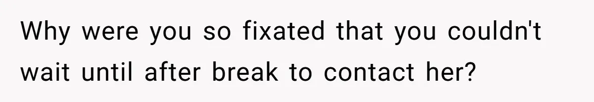 Why were you so fixated that you couldn't wait until after break to contact her?