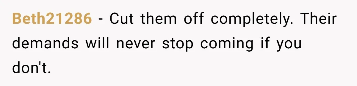 Beth21286 − Cut them off completely. Their demands will never stop coming if you don't.